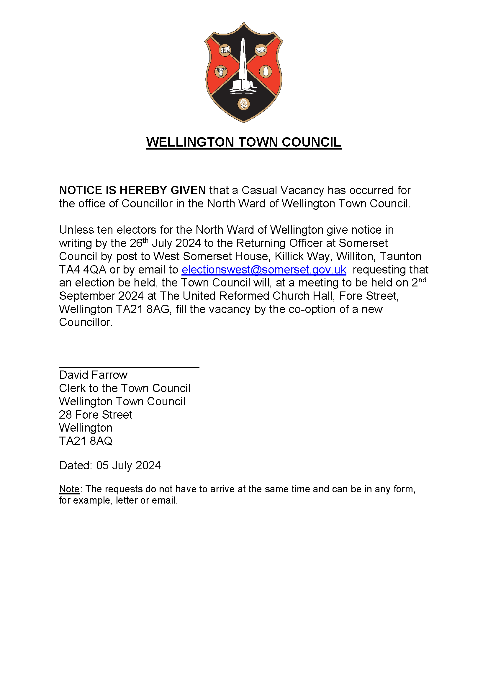 WELLINGTON TOWN COUNCIL NOTICE IS HEREBY GIVEN that a Casual Vacancy has occurred for the office of Councillor in the North Ward of Wellington Town Council. Unless ten electors for the North Ward of Wellington give notice in writing by the 26th July 2024 to the Returning Officer at Somerset Council by post to West Somerset House, Killick Way, Williton, Taunton TA4 4QA or by email to electionswest@somerset.gov.uk requesting that an election be held, the Town Council will, at a meeting to be held on 2nd September 2024 at The United Reformed Church Hall, Fore Street, Wellington TA21 8AG, fill the vacancy by the co-option of a new Councillor. ______________________ David Farrow Clerk to the Town Council Wellington Town Council 28 Fore Street Wellington TA21 8AQ Dated: 05 July 2024 Note: The requests do not have to arrive at the same time and can be in any form, for example, letter or email. 