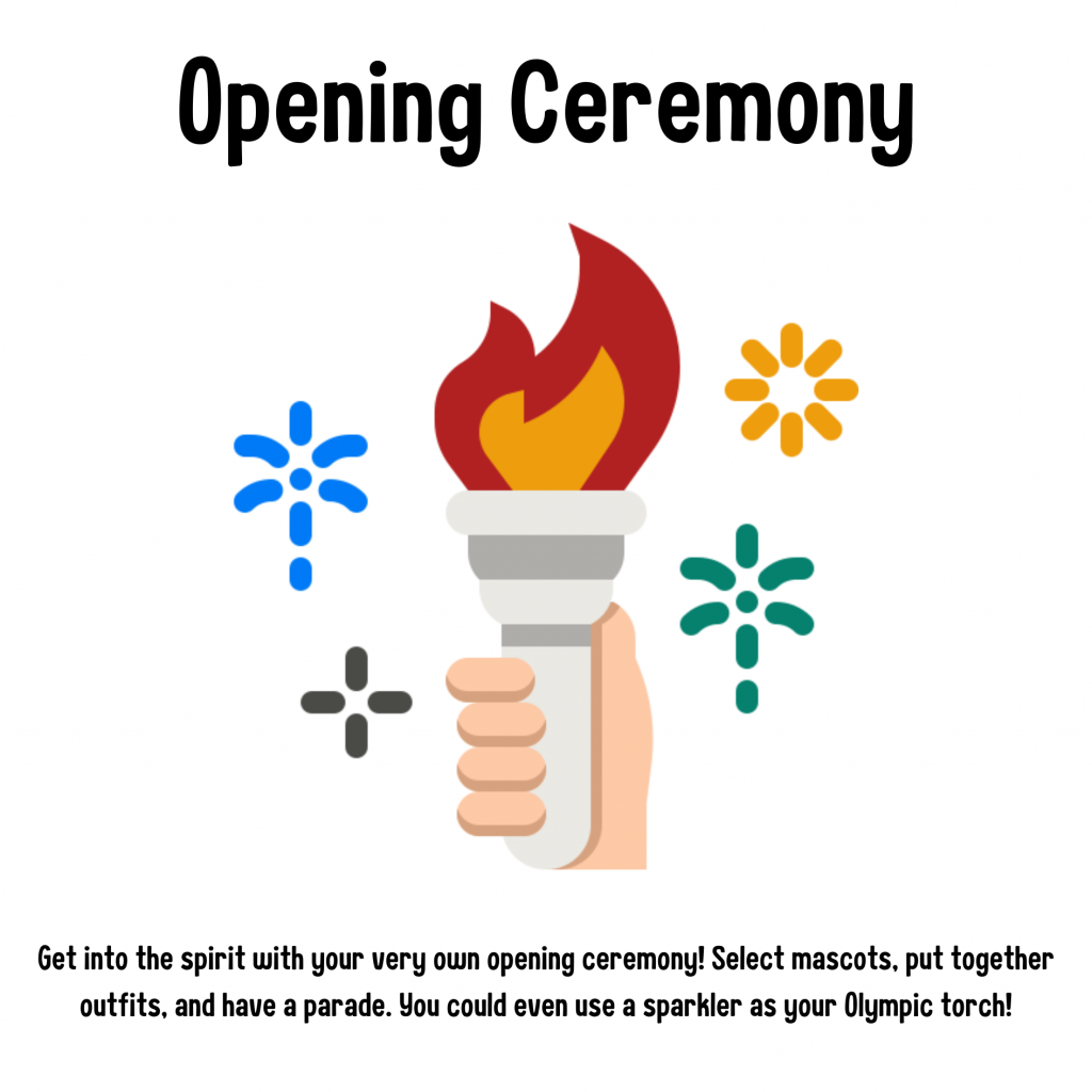 Opening Ceremony. Get into the spirit with your very own opening ceremony! Select mascots, put together outfits, and have a parade. You could even use a sparkler as your Olympic torch!