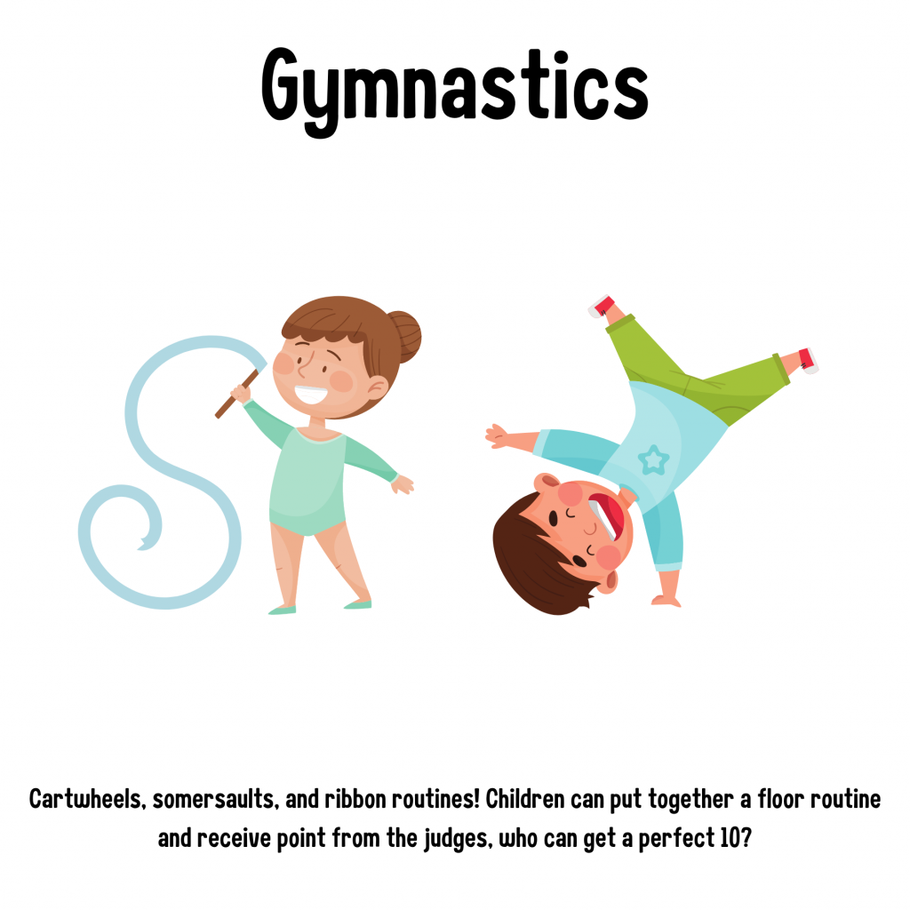 Gymnastic. Cartwheels, somersaults, and ribbon routines! Children can put together a floor routine and receive points from the judges, who can get a perfect 10?