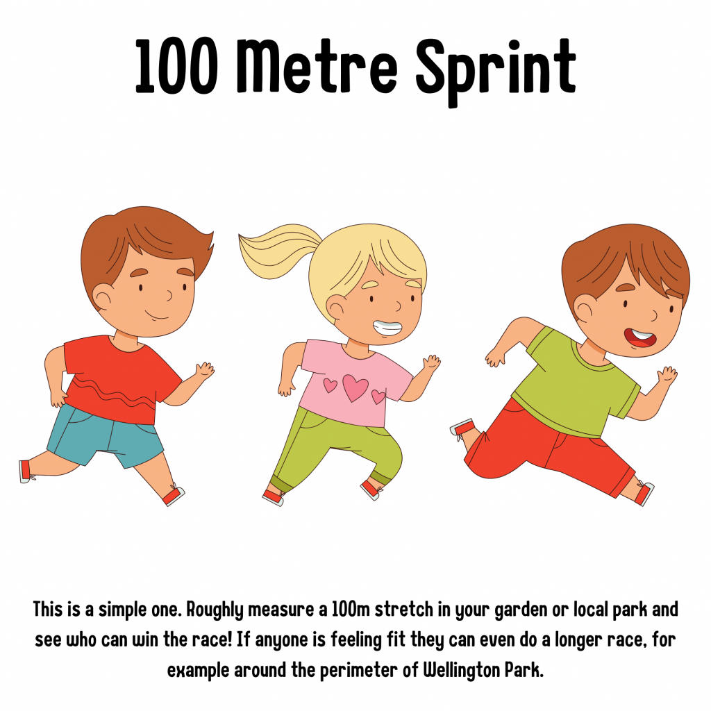 100 Metre Sprint. This is a simple one. Roughly measure a 100m stretch in your garden and local park and see who can win the race! If anyone is feeling fit they can do an even longer race, for example around the perimeter of Wellington Park.