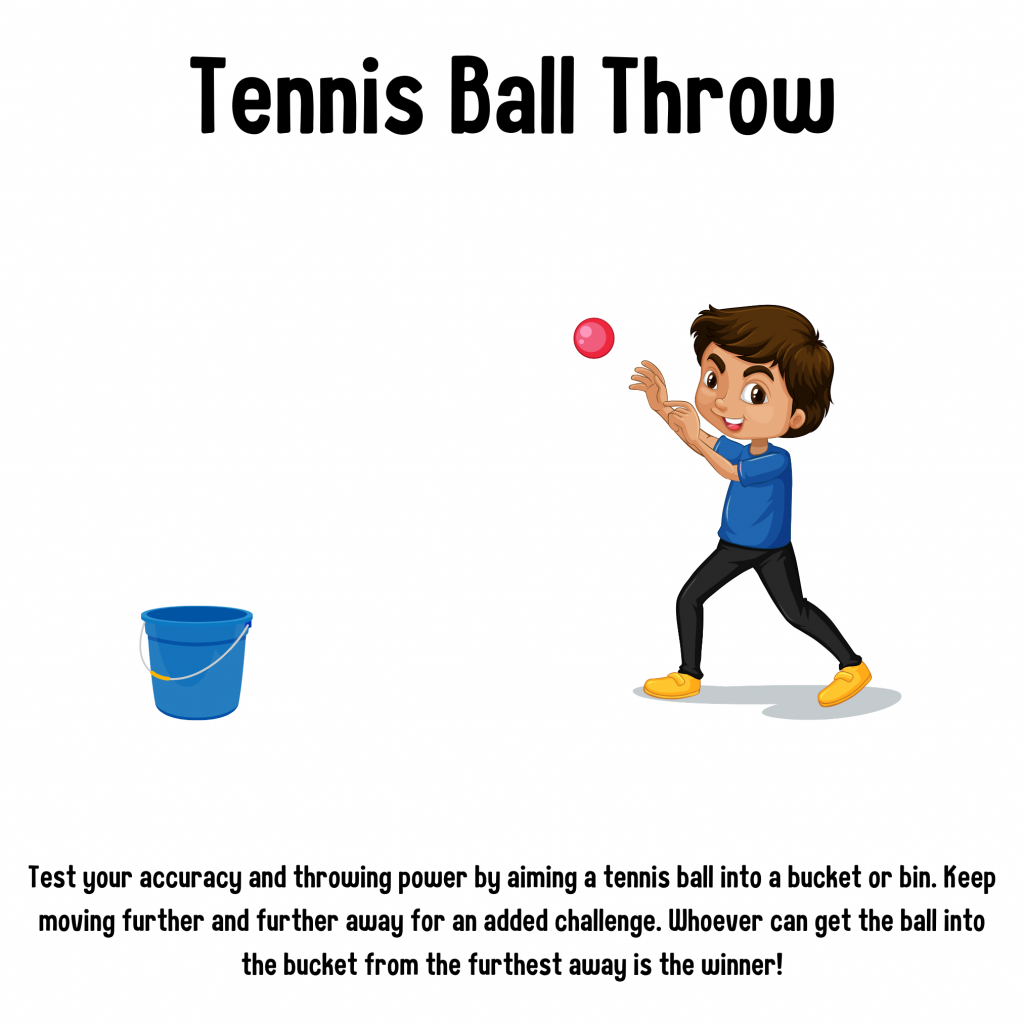 Tennis Ball Throw. Test your accuracy and throwing power by aiming a tennis ball into a bucket or bin. Keep moving further and further away for an added challenge. Whoever can get the ball into the bucket from the furthest away is the winner!