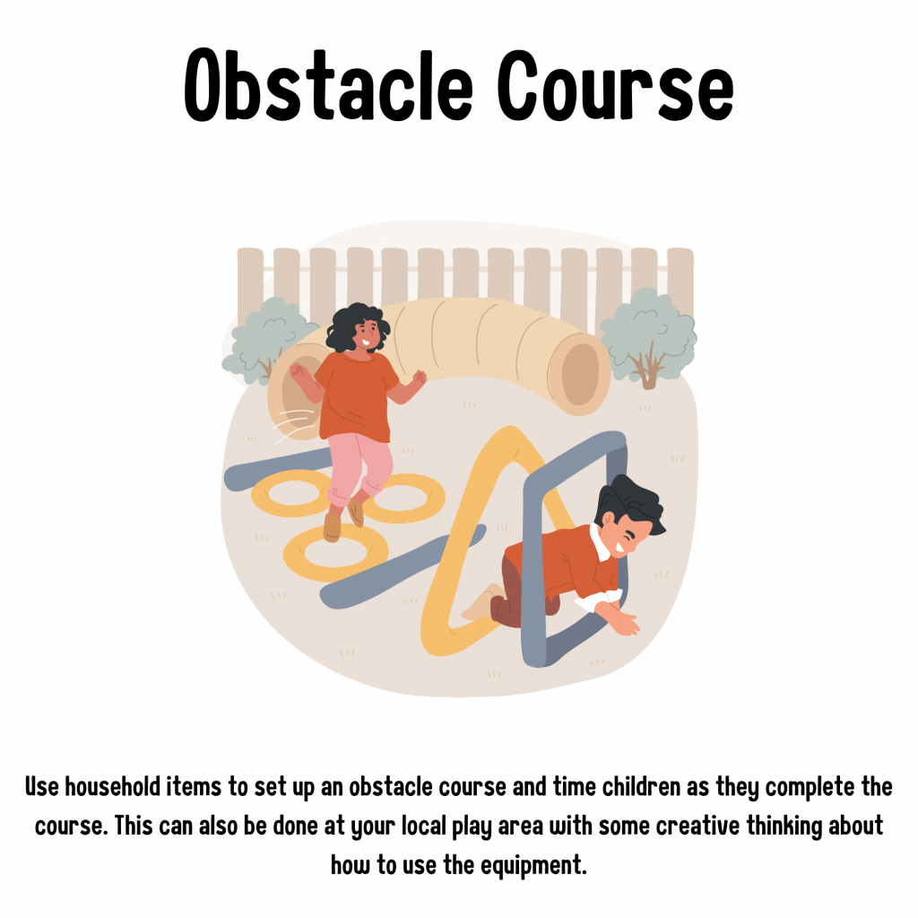 Obstacle Course. Use household items to set up an obstacle course and time children as they complete the course. This can also be done at your local play area with some creative thinking about how to use the equipment.