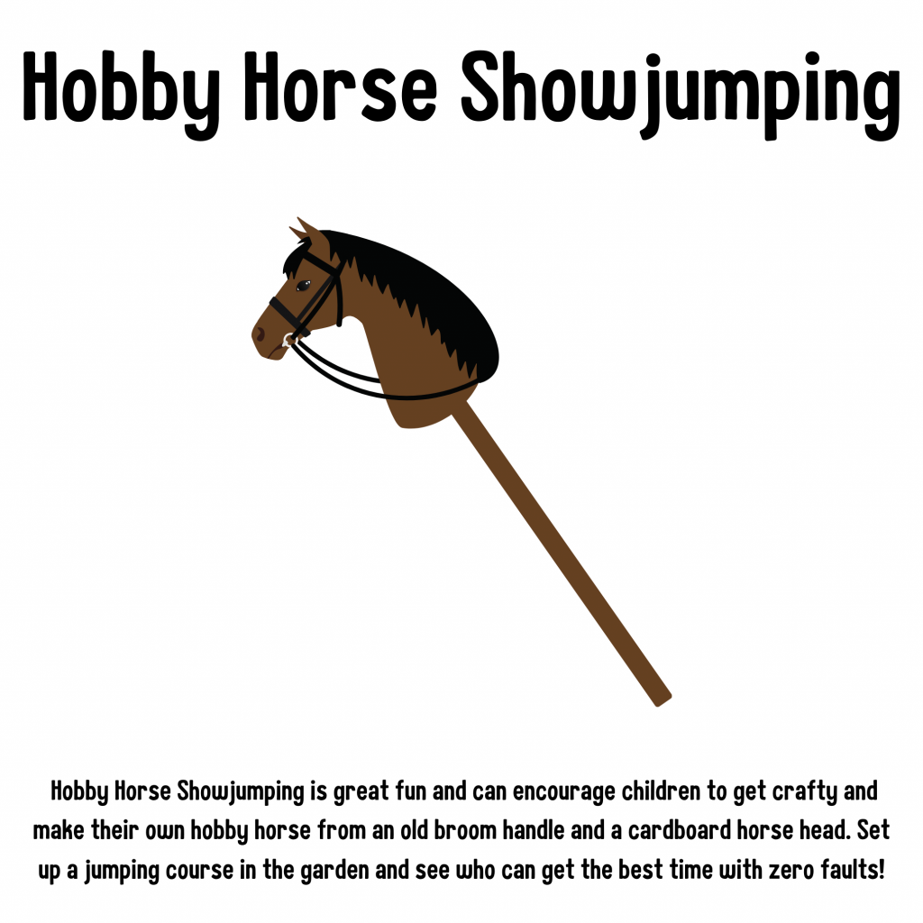 Hobby Horse Showjumping. Hobby Horse Showjumping is great fun and can encourage to get children to get crafty and make their own hobby horse from an old broom handle and a cardboard horse head. Set up a jumping course in the garden and see who can get the best time with zero faults!