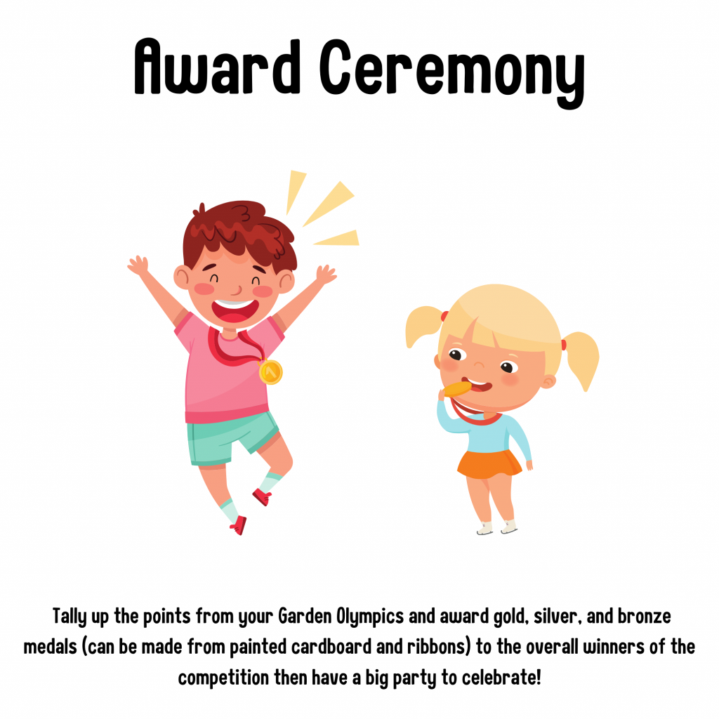 Award Ceremony. Tally up the points from your garden Olympics and award gold, silver, and bronze medals (can be made from painted cardboard and ribbon) to the overall winners of the competition then have a big party to celebrate!